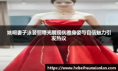 姚明妻子泳装照曝光展现优雅身姿与自信魅力引发热议