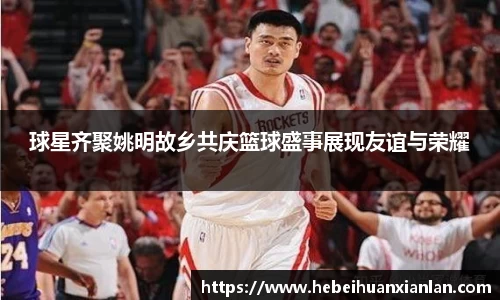 球星齐聚姚明故乡共庆篮球盛事展现友谊与荣耀