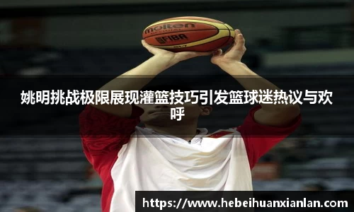 姚明挑战极限展现灌篮技巧引发篮球迷热议与欢呼